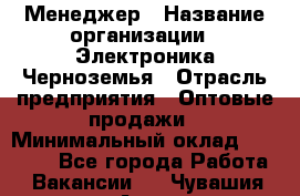 Менеджер › Название организации ­ Электроника Черноземья › Отрасль предприятия ­ Оптовые продажи › Минимальный оклад ­ 25 000 - Все города Работа » Вакансии   . Чувашия респ.,Алатырь г.